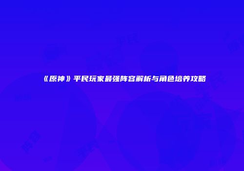 《原神》平民玩家最强阵容解析与角色培养攻略