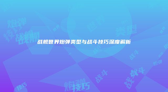 战舰世界炮弹类型与战斗技巧深度解析