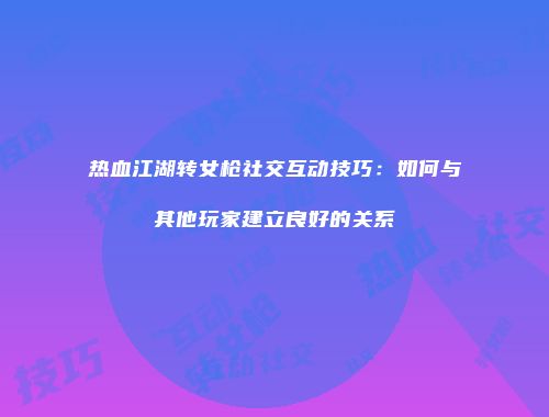 热血江湖转女枪社交互动技巧:如何与其他玩家建立良好的关系
