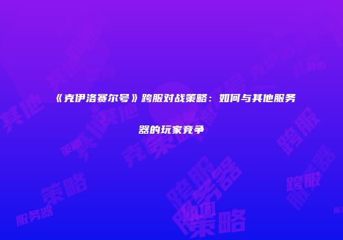 《克伊洛赛尔号》跨服对战策略：如何与其他服务器的玩家竞争