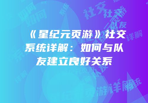 《星纪元页游》社交系统详解:如何与队友建立良好关系
