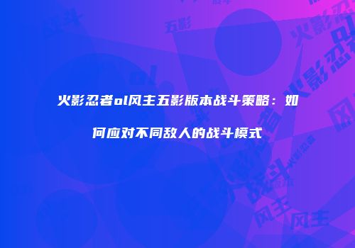 火影忍者ol风主五影版本战斗策略:如何应对不同敌人的战斗模式
