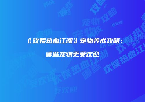 《欢娱热血江湖》宠物养成攻略:哪些宠物更受欢迎