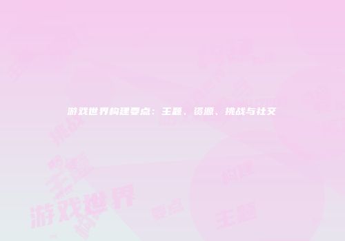 游戏世界构建要点：主题、资源、挑战与社交