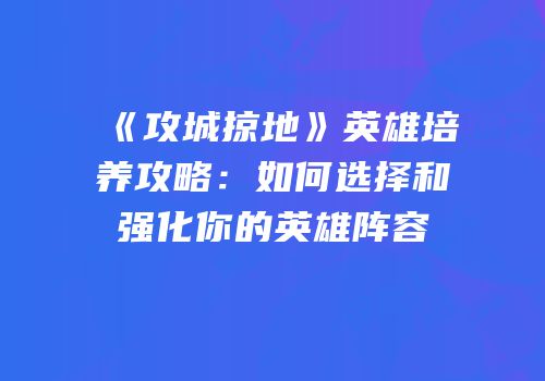 《攻城掠地》英雄培养攻略：如何选择和强化你的英雄阵容