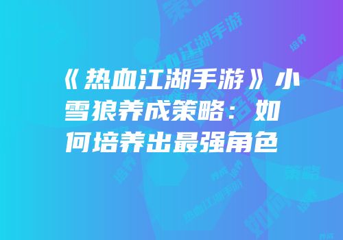 《热血江湖手游》小雪狼养成策略：如何培养出最强角色
