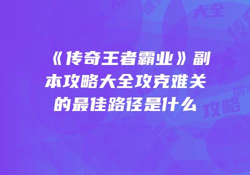 《传奇王者霸业》副本攻略大全攻克难关的最佳路径是什么