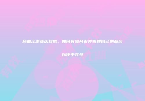 热血江湖商店攻略：如何有效开设并管理自己的商店以便于打怪