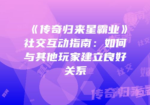 《传奇归来星霸业》社交互动指南：如何与其他玩家建立良好关系