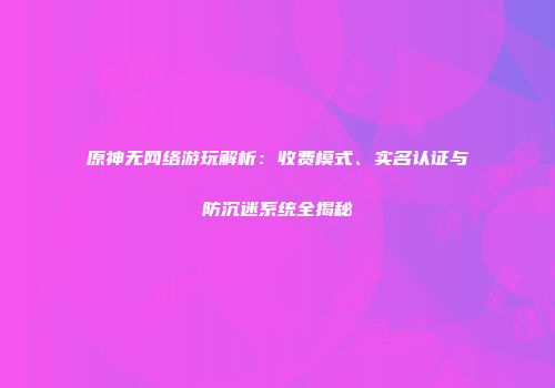 原神无网络游玩解析：收费模式、实名认证与防沉迷系统全揭秘