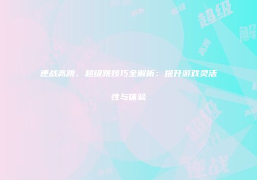逆战高跳、超级跳技巧全解析：提升游戏灵活性与体验