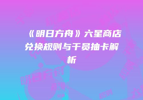 《明日方舟》六星商店兑换规则与干员抽卡解析