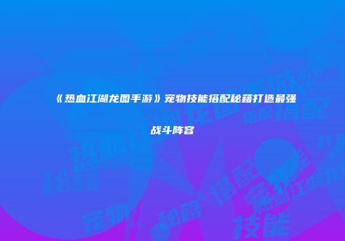 《热血江湖龙图手游》宠物技能搭配秘籍打造最强战斗阵容