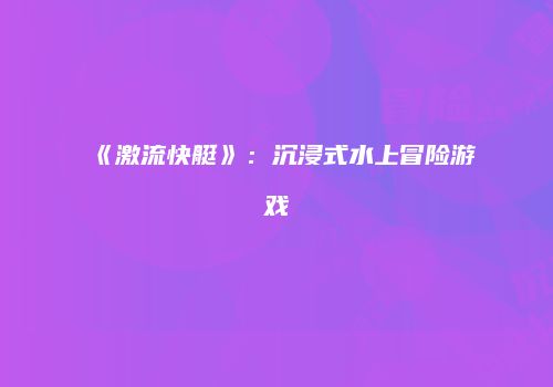 《激流快艇》：沉浸式水上冒险游戏