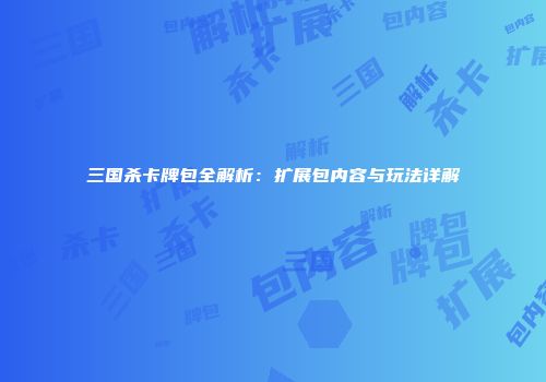 三国杀卡牌包全解析：扩展包内容与玩法详解