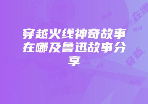 穿越火线神奇故事在哪及鲁迅故事分享