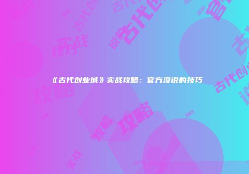 《古代创业城》实战攻略：官方没说的技巧
