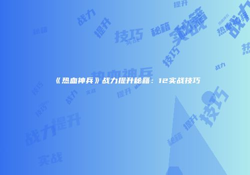 《热血神兵》战力提升秘籍：12实战技巧