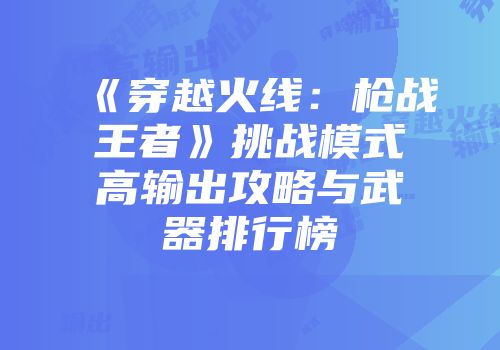 《穿越火线：枪战王者》挑战模式高输出攻略与武器排行榜