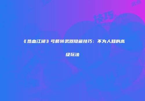 《热血江湖》弓箭转武器隐藏技巧：不为人知的高级玩法