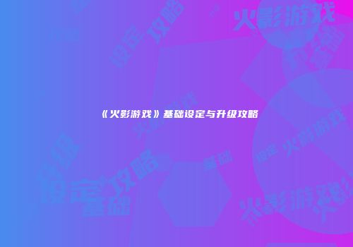 《火影游戏》基础设定与升级攻略