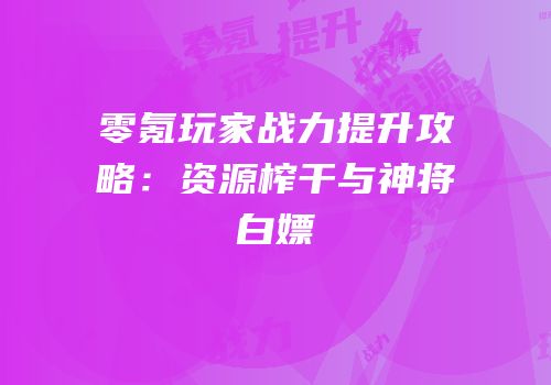 零氪玩家战力提升攻略：资源榨干与神将白嫖