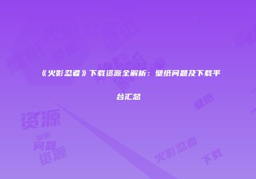 《火影忍者》下载资源全解析：壁纸问题及下载平台汇总