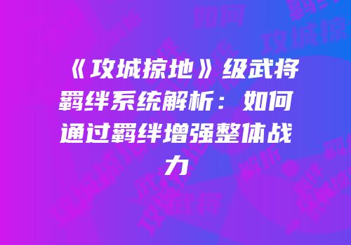 《攻城掠地》级武将羁绊系统解析：如何通过羁绊增强整体战力
