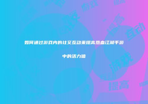 如何通过游戏内的社交互动来提高热血江湖手游中的活力值