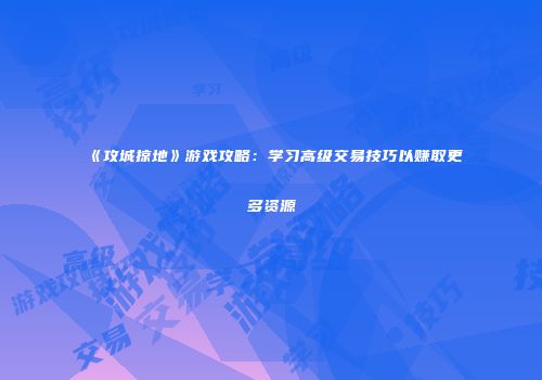 《攻城掠地》游戏攻略：学习高级交易技巧以赚取更多资源
