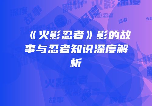 《火影忍者》影的故事与忍者知识深度解析