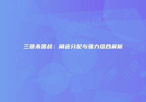 三国杀国战：角色分配与强力组合解析