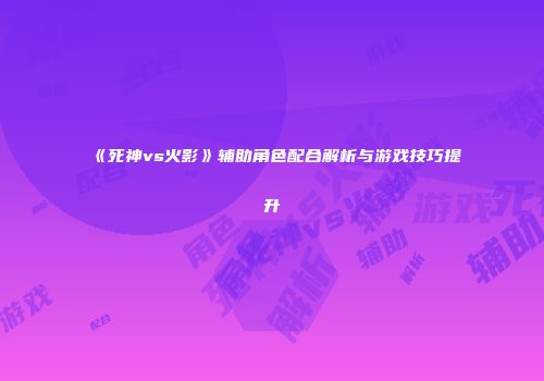 《死神vs火影》辅助角色配合解析与游戏技巧提升