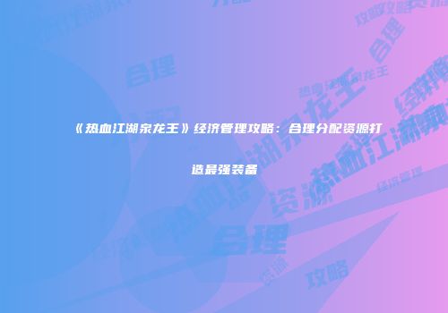 《热血江湖泉龙王》经济管理攻略：合理分配资源打造最强装备