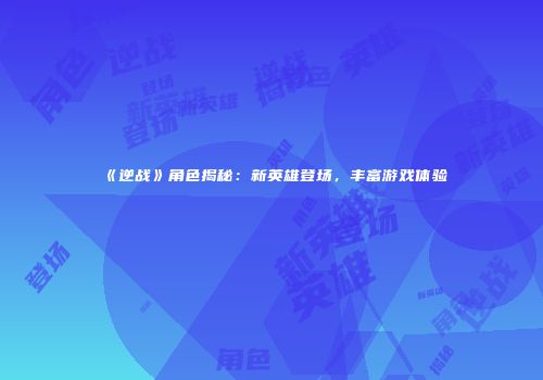 《逆战》角色揭秘：新英雄登场，丰富游戏体验
