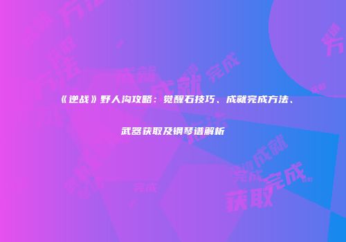 《逆战》野人沟攻略：觉醒石技巧、成就完成方法、武器获取及钢琴谱解析