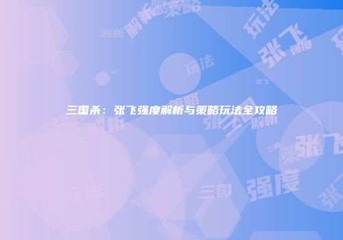 三国杀：张飞强度解析与策略玩法全攻略