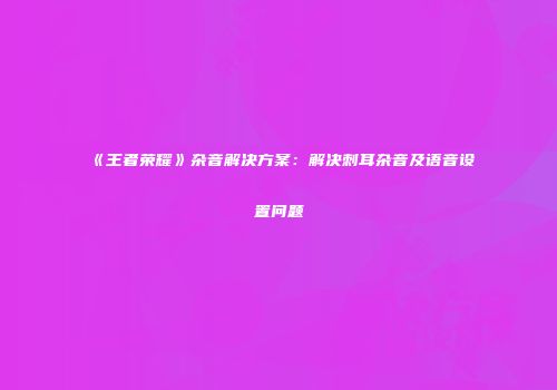 《王者荣耀》杂音解决方案：解决刺耳杂音及语音设置问题