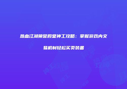 热血江湖荣誉殿堂神工攻略：掌握游戏内交易机制轻松买卖装备