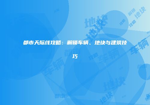 都市天际线攻略：解锁车辆、地块与建筑技巧