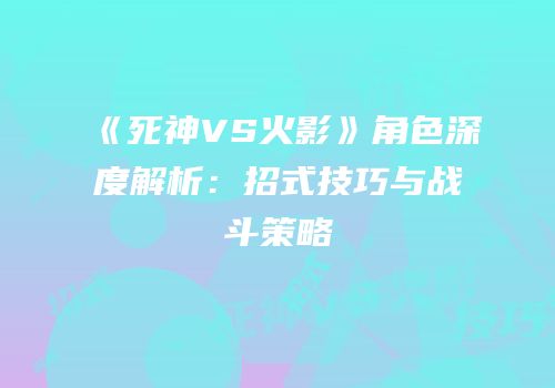《死神VS火影》角色深度解析：招式技巧与战斗策略