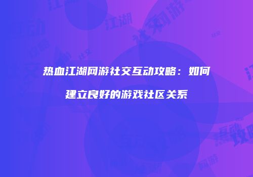 热血江湖网游社交互动攻略：如何建立良好的游戏社区关系