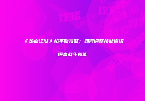 《热血江湖》枪平砍攻略：如何调整技能连招提高战斗效能
