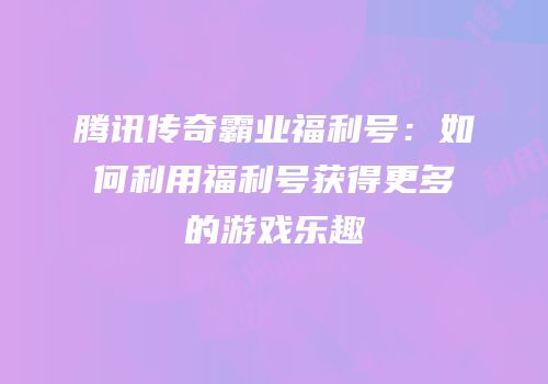 腾讯传奇霸业福利号:如何利用福利号获得更多的游戏乐趣