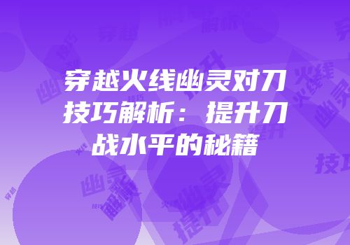 穿越火线幽灵对刀技巧解析：提升刀战水平的秘籍