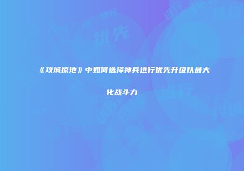《攻城掠地》中如何选择神兵进行优先升级以最大化战斗力