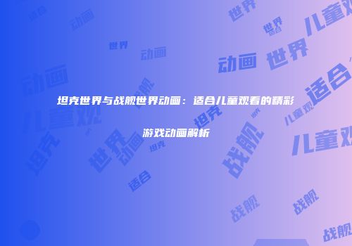 坦克世界与战舰世界动画：适合儿童观看的精彩游戏动画解析