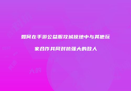 如何在手游公益服攻城掠地中与其他玩家合作共同对抗强大的敌人