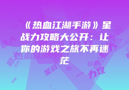 《热血江湖手游》星战力攻略大公开：让你的游戏之旅不再迷茫