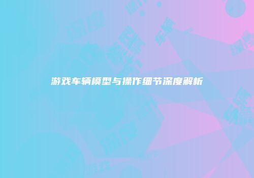 游戏车辆模型与操作细节深度解析